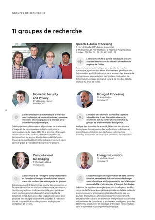 11 groupes de recherche
Le traitement de la parole est depuis de nom-
breuses années l’un des thèmes de recherche
majeurs de l’Idiap.
Reconnaissance automatique de la parole de manière
statistique, synthèse vocale et le traitement générique de
l’information audio (localisation de la source, des réseaux de
microphones, segmentation par locuteur, indexation de
l’information, codage du signal vocal à de très bas débits,
analyse du bruit de fond).
Speech & Audio Processing
Pr
Hervé Bourlard (3e
depuis la gauche),
Dr
Phil Garner, Dr
Petr Motlicek, Dr
Mathew Magimai-Doss
H-index : PG : 24, PM : 19, HB : 62, MMD : 25
GROUPES DE RECHERCHE
La reconnaissance automatique d’individus
par l’utilisation de caractéristiques comporte-
mentales et biologiques est à la base de la
biométrie en informatique.
Développement de nouveaux algorithmes de traitement
d’image et de reconnaissance des formes pour la
reconnaissance de visage (2D, 3D et proche infrarouge),
reconnaissance du locuteur, détection d’attaques
(antispoofing) ou encore étude des modalités biomé-
triques émergentes (électrophysiologie et veines), open
science grâce à l’utilisation d’une librairie propre.
L’analyse des données issues des capteurs
biomédicaux à des fins médicales ou de
recherche est au centre des recherches du
groupe de traitement des biosignaux.
Analyse des données de e-santé, détection des signaux
biologiques humains pour des applications médicales et
scientifiques, utilisation des techniques de machine
learning, acquisition et analyse de données, open science.
Biometric Security
and Privacy
Dr
Sébastien Marcel
H-index : 47
Biosignal Processing
Dr
André Anjos
H-index : 21
Les technologies de l’information et de la commu-
nication permettent de lutter contre le change-
ment climatique et d’augmenter la part d’énergie
renouvelable et des sources d’énergie distribuées.
Création de systèmes énergétiques plus intelligents, amélio-
ration de l’efficience énergétique globale au-delà de celle de
ses composants, optimisation de la planification des res-
sources énergétiques afin de protéger l'environnement,
simulation de scénario de transition énergétique incluant des
mécanismes de contrôle et d’ajustement intelligents pour les
bâtiments, production et stockage d’énergies renouvelables
dans le contexte du changement climatique.
Energy Informatics
Dr
Jérôme Kämpf
H-index : 19
La technique de l’imagerie computationnelle
et l'analyse d'images biomédicales sont au
cœur des recherches en imagerie du groupe.
Développement d’algorithmes pour la déconvolution et
la super-résolution en microscopie optique, reconstruc-
tion tomographique tridimensionnelle, plus générale-
ment, combinaison de dispositifs et procédés de
détection inhabituels avec des logiciels de calcul pour
produire des images idéalement adaptées à l'observa-
tion et la quantification de systèmes biologiques
complexes et vivants.
Computational
Bio Imaging
Pr
Michael Liebling
H-index : 21
12
 