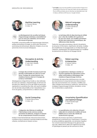 Le développement de nouvelles techniques
d’apprentissage statistique, essentiellement
pour la vision par ordinateur, est à la base
des travaux du groupe.
Propriétés computationnelles de l’apprentissage statistique,
analyse automatique d’images, en particulier l’extraction
automatique de sémantique, détection d’objets, et suivi de
personnes et de structures biologiques.
Machine Learning
Dr
François Fleuret
H-index : 31
GROUPES DE RECHERCHE
La technique dite du deep learning est utilisée
pour créer des modèles de la syntaxe et
du sens d'un texte. Ces modèles permettent
de faire des traductions automatiques, des
inférences et des résumés.
Traduction neuronale automatique, résumé, récupération
et extraction d'information, classification de textes, modèles
de compéhension du langage basés sur le deep learning et
l'attention, représentation de l'apprentissage pour modéliser
les abstractions et inférences du langage naturel.
Natural Language
Understanding
Dr
James Henderson
H-index : 23
*	Le H-index a pour but de quantifier la productivité et l’impact d’un
scientifique en fonction du niveau de citation de ses publications.
Plus le chiffre est élevé, plus le chercheur est abondamment cité.
H-index au 28 février 2019 (source : Google Scholar).
L’analyse des activités humaines à partir de
données multimodales est utile à la surveil-
lance, l’analyse de comportements, aux
interfaces homme-robot et à l’analyse de
contenus multimédias.
Développement d’algorithmes fondés sur des méthodes
de vision par ordinateur, d’apprentissage, et de fusion de
données pour détecter et suivre des objets et personnes,
représenter et caractériser leur état, ainsi que la modélisa-
tion de données séquentielles et leur interprétation sous
forme de gestes, comportements ou relations sociales.
Perception & Activity
Understanding
Dr
Jean-Marc Odobez
H-index : 42
Les applications robotiques centrées sur
l'humain exploi­tent les informations senso-
rielles multimodales et développent des
interfaces d'apprentissage intuitives.
Développer des approches statistiques pour encoder
les mouvements et comportements de robots évoluant
dans des environnements non contraints, modèles avec
rôles multiples (reconnaissance, prédiction, reproduction),
stratégies d'apprentissage (imitation, émulation, correc-
tion incrémentale ou exploration).
Robot Learning
& Interaction
Dr
Sylvain Calinon
H-index : 39
L’intégration des théories et modèles de
l’informatique et des sciences sociales
permettent de détecter, analyser et interpré-
ter les comportements humains et sociaux.
Analyse comportementale des interactions face-à-face,
crowdsourcing et traitement à grande échelle de données
urbaines, smartphones et réseaux sociaux.
Social Computing
Pr
Daniel Gatica-Perez
H-index : 60
La quantification et la réduction d'incerti-
tudes dans le contexte de modèles de haute
fidélité sont au centre des intérêts de
recherche de ce groupe.
Méthodes de processus gaussiens, la planification
d'expériences numériques pour l'optimisation, l'inversion,
et autres problèmes apparentés. Les domaines d'applica-
tion incluent notamment l'énergie et les géosciences,
avec des collaborations allant de l'ingénierie de sûreté
à l'hydrologie en passant par les sciences du climat.
Uncertainty Quantification
and Optimal Design
Pr
David Ginsbourger
H-index : 23
13
 