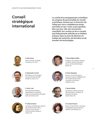 COMITÉ D’ACCOMPAGNEMENT 2018
Conseil
stratégique
international
Le comité d’accompagnement scientifque
se compose de personnalités du monde
scientifique choisies par la Direction de
l’Idiap pour leurs compétences excep-
tionnelles et leur vision avant-gardiste.
Bien que leur rôle soit strictement
consultatif, leur soutien et leurs conseils
sont fréquemment sollicités et se révèlent
précieux dans la prise de décision en
matière de recherche, de formation et de
transfert de technologies.
Pr
Klaus-Robert Müller
Professor of Computer Science,
TU Berlin. Director, Bernstein
Focus on Neurotechnology,
Berlin, DE
Dr
Prem Natarajan
Director of the Information
Sciences Institute, affiliated with
the Viterbi School of the
University of Southern
California, USA
Pr
Bernt Schiele
Max-Planck Institute, Director,
MPI Informatics ; Professor at
Saarland University,
Saarbrücken, DE
Dr
Luciana Vaccaro
Rector of the HES-SO, University
of Applied Sciences and Arts,
Western Switzerland, CH
Dr
Alex Acero
Senior Director at Apple,
Cupertino, CA, USA
Dr
Alessandro Curioni
IBM Fellow, Vice President
Europe and Director IBM
Research, Zurich, CH
Pr
Anil K. Jain
Distinguished Professor,
Department of Computer
Science & Engineering, Michigan
State University, USA
Pr
Johanna Moore
University of Edinburgh, Head of
the School of Informatics,
Director of the Human
Communication Research
Center, UK
15
 