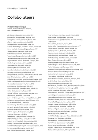 COLLABORATEURS 2018
Collaborateurs
Personnel scientifique
Prénom, nom, fonction, pays d'origine,
date d’entrée en fonction
Abrol Vinayard, postdoctorant, Inde, 2018
Achinger Ida, postdoctorant, Autriche, 2018
Bozorgmehr Aminian, doctorant, Suisse, 2018
Afsaneh Asaei, postdoctorante, Iran, 2018
Dario Azzimonti, postdoctorant, Italie, 2015
Sushil K Bhattacharjee, chercheur associé, Suisse, 2015
Hervé Bourlard, directeur, Belgique/Suisse, 1997
Sylvain Calinon, chercheur, Suisse, 2014
Gulcan Can, doctorante, Turquie, 2013
Yuanzhougan Cao, postdoctorant, Chine, 2017
Tatjana Chaudarova, doctorante, Macédoine, 2014
Tiago de Freitas Pereira, doctorant, Espagne, 2014
Nicolas Deprès, doctorant, France, 2018
Subhadeep Dey, doctorant, Inde, 2014
Pranay Dighe, doctorant, Inde, 2013
Pavankumar Dubagunta, doctorant, Inde, 2017
Hermann Enno, doctorant, Allemagne, 2018
François Fleuret, chercheur senior, France/Suisse, 2007
Julian Fritsch, doctorant, Allemagne, 2018
Philip Garner, chercheur senior, Grande-Bretagne, 2007
Daniel Gatica-Perez, chercheur senior, Mexique, 2002
Athénaïs Gautier, doctorante, France, 2018
Anjith George, postdoctorant, Inde, 2017
David Ginsbourger, chercheur senior, France 2017
Hakan Girgin, doctorant, Turquie, 2018
Michael Halstead, postdoctorant, Australie, 2018
Weipeng He, doctorant, Chine, 2016
James Henderson, chercheur senior, USA, Suisse, 2017
Guillaume Heusch, chercheur associé, Suisse, 2015
Rui Hu, postdoctorant, Chine, 2013
David Imseng, chercheur associé, Suisse, 2017
Parvaneh Janbakhshi, doctorante, Inde, 2018
Christian Jaques, doctorant, Suisse, 2016
Noémie Jaquier, doctorante, Suisse, 2016
Cijo Jose, doctorant, Inde, 2014
Selen Hande Kabil, doctorante, Turquie, 2017
Jérôme Kämpf, chercheur senior, Suisse, 2018
Rabeeh Karimi Mahabadi, doctorante, Iran, 2018
Angelos Katharopoulos, doctorant, Grèce, 2017
Banriskhem Kayang Khonglah, postdoctorant, Inde, 2018
Ina Kodrasi, postdoctorante, Albanie, 2017
Alain Komaty, postdoctorant, France, 2016
Pavel Korshubov, chercheur associé, Estonie, 2015
Ketan Kotwal, postdoctorant, Inde, 2018
Vedrana Krivokuca, postdoctorante, Nouvelle-Zélande/
Croatie, 2017
Thibaut Kulak, doctorant, France, 2017
Andras Gabor Kupcsik, postdoctorant, Hongrie, 2017
Florian Labhart, chercheur associé, Suisse, 2017
Do Hoang Nam Le, doctorant, Vietnam, 2015
Taguh Lembono, doctorant, Indonésie, 2018
Yann Lepoittevin, postdoctorant, France, 2016
Michael Liebling, chercheur senior, Suisse, 2015
Gang Liu, postdoctorant, Chine, 2017
Srikanth Madikeri, chercheur associé, Inde, 2013
Mathew Magimai Doss, chercheur senior, Inde, 2007
Florian Mai, doctorant, Allemagne, 2018
Sébastien Marcel, chercheur senior, France/Suisse, 2000
François Marelli, doctorant, Belgique, 2018
Andreas Marfurt, doctorant, Suisse, 2018
Olivia Mariani, doctorante, Suisse, 2016
Angel Martinez-Gonzales, doctorant, Mexique, 2016
Lesly Miculicic, doctorante, Pérou, 2016
Amir Mohammadi, doctorant, Iran, 2016
Petr Motlicek, chercheur senior, République tchèque, 2005
Hanna Muckenhirn, doctorante, Allemagne, 2015
Skanda Muralidhar, doctorant, Inde, 2014
James Newling, doctorant, Grande-Bretagne/Afrique, 2013
Laurent Nguyen, postdoctorant, Suisse, 2011
Olegs Nikisins, postdoctorant, Lituanie, 2016
Jean-Marc Odobez, chercheur senior, Suisse/France, 2001
Antonio Paolillo, postdoctorant, Italie, 2018
Nicolaos Pappas, postdoctorant, Grèce, 2016
Thanh Trung Phan, doctorant, Vietnam, 2014
Emmanuel Pignat, doctorant, Suisse, 2015
Ravi Shankar Prasad, postdoctorant, Inde, 2018
Xiao Pu, doctorant, Chine, 2014
André Rabello Dos Anjos, chercheur, Brésil/Suisse, 2010
Dhananjay Ran, doctorant, Inde, 2014
Marzieh Razavi, postdoctorante, Iran, 2013
Navid Rekabsaz, postdoctorant, Iran, 2018
Suman Samui, postdoctorant, Inde, 2018
Seyyeed Saeed Sarfjoo, postdoctorant, Iran, 2018
Bastian Schnell, doctorant, Allemagne, 2017
16
 