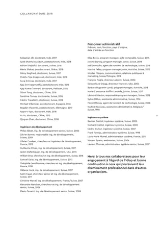 COLLABORATEURS 2018
Sebastian Jilt, doctorant, Inde, 2017
Syed Shahnawazuddin, postdoctorant, Inde, 2018
Adrian Shajkofci, doctorant, Suisse, 2016
Alexis Shakas, postdoctorant, Grèce, 2018
Rémy Siegfried, doctorant, Suisse, 2017
Prabhu Teja Sivaprasad, doctorant, Inde, 2018
Suraj Srinivas, doctorant, Inde, 2017
Ajay Srinivasamurthy, postdoctorant, Inde, 2016
Ajay Kumar Tanwani, doctorant, Pakistan, 2015
Sibon Tong, doctorant, Chine, 2016
Sandrine Tornay, doctorante, Suisse, 2016
Cédric Travelletti, doctorant, Suisse, 2018
Michael Villamizar, postdoctorant, Espagne, 2016
Bogdan Vlasenko, postdoctorant, Allemagne, 2017
Apporv Vyas, doctorant, Inde, 2018
Yu Yu, doctorant, Chine, 2015
Qingran Zhan, doctorant, Chine, 2018
Ingénieurs de développement
Philip Abbet, ing. de développement senior, Suisse, 2006
Olivier Bornet, responsable ing. de développement,
Suisse, 2004
Olivier Canévet, chercheur et ingénieur de développement,
France, 2012
Guillaume Clivaz, ing. de développement, Suisse, 2017
Jaden Diefenbaugh, ing. de développement, USA, 2015
William Droz, chercheur et ing. de développement, Suisse, 2018
Samuel Gaist, ing. de développement, Suisse, 2013
Théophile Gentilhomme, chercheur et ing. de développement,
France, 2018
Mélanie Huck, ing. de développement, Suisse, 2017
Salim Kayal, chercheur senior et ing. de développement,
Suisse, 2011
Christine Marcel, ing. de développement, France/Suisse, 2007
Alexandre Nanchen, chercheur et ing. de développement
senior, Suisse, 2008
Flavio Tarsetti, ing. de développement senior, Suisse, 2008
Personnel administratif
Prénom, nom, fonction, pays d'origine,
date d’entrée en fonction
Elisa Bovio, program manager, aide-comptable, Suisse, 2015
Justine Darioly, program manager junior, Suisse, 2018
Joël Dumoulin, agent de transfert de technologie, Suisse, 2018
Martina Fellay, program manager junior, Autriche, Suisse, 2012
Nicolas Filippov, communication, relations publiques &
marketing, Suisse/Pologne, 2018
François Foglia, directeur adjoint, Suisse, 2006
Edward-Lee Gregg, directeur financier, USA, 2004
Barbara Huguenin-Landl, program manager, Autriche, 2018
Marie-Constance Kaifflin Landelle, juriste, Suisse, 2017
Léonore Miauton, responsable program managers, Suisse, 2012
Sylvie Millius, assistante administrative, Suisse, 1996
Florent Monay, agent de transfert de technologie, Suisse, 2008
Nadine Rousseau, assistante administrative, Belgique/
Suisse, 1998
Ingénieurs système
Bastien Crettol, ingénieur système, Suisse, 2005
Norbert Crettol, ingénieur système, Suisse, 2002
Cédric Dufour, ingénieur système, Suisse, 2007
Frank Formaz, administrateur système, Suisse, 1998
Louis-Marie Plumel, administrateur système, France, 2011
Vincent Spano, webmaster, Suisse, 2004
Laurent Thomas, administrateur système senior, Suisse, 2017
Merci à tous nos collaborateurs pour leur
engagement à l’égard de l’Idiap et bonne
continuation à ceux qui poursuivent leur
cheminement professionnel dans d’autres
organisations.
17
 