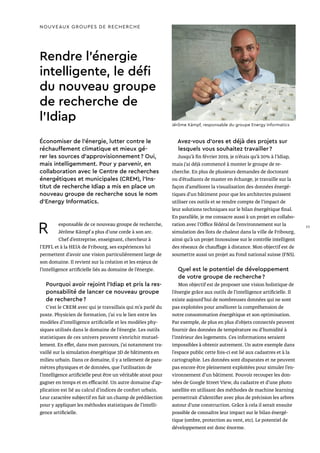 NOUVEAUX GROUPES DE RECHERCHE
Rendre l’énergie
intelligente, le défi
du nouveau groupe
de recherche de
l’Idiap
Économiser de l’énergie, lutter contre le
réchauffement climatique et mieux gé-
rer les sources d’approvisionnement ? Oui,
mais intelligemment. Pour y parvenir, en
collaboration avec le Centre de recherches
énergétiques et municipales (CREM), l’Ins-
titut de recherche Idiap a mis en place un
nouveau groupe de recherche sous le nom
d’Energy Informatics.
R esponsable de ce nouveau groupe de recherche,
Jérôme Kämpf a plus d’une corde à son arc.
Chef d’entreprise, enseignant, chercheur à
l’EPFL et à la HEIA de Fribourg, ses expériences lui
permettent d’avoir une vision particulièrement large de
son domaine. Il revient sur la création et les enjeux de
l’intelligence artificielle liés au domaine de l’énergie.
Pourquoi avoir rejoint l’Idiap et pris la res-
ponsabilité de lancer ce nouveau groupe
de recherche ?
C’est le CREM avec qui je travaillais qui m’a parlé du
poste. Physicien de formation, j’ai vu le lien entre les
modèles d’intelligence artificielle et les modèles phy-
siques utilisés dans le domaine de l’énergie. Les outils
statistiques de ces univers peuvent s’enrichir mutuel-
lement. En effet, dans mon parcours, j’ai notamment tra-
vaillé sur la simulation énergétique 3D de bâtiments en
milieu urbain. Dans ce domaine, il y a tellement de para-
mètres physiques et de données, que l’utilisation de
l’intelligence artificielle peut être un véritable atout pour
gagner en temps et en efficacité. Un autre domaine d’ap-
plication est lié au calcul d’indices de confort urbain.
Leur caractère subjectif en fait un champ de prédilection
pour y appliquer les méthodes statistiques de l’intelli-
gence artificielle.
Avez-vous d’ores et déjà des projets sur
lesquels vous souhaitez travailler ?
Jusqu’à fin février 2019, je n’étais qu’à 20% à l’Idiap,
mais j’ai déjà commencé à monter le groupe de re-
cherche. En plus de plusieurs demandes de doctorant
ou d’étudiants de master en échange, je travaille sur la
façon d’améliorer la visualisation des données énergé-
tiques d’un bâtiment pour que les architectes puissent
utiliser ces outils et se rendre compte de l’impact de
leur solutions techniques sur le bilan énergétique final.
En parallèle, je me consacre aussi à un projet en collabo-
ration avec l’Office fédéral de l’environnement sur la
simulation des îlots de chaleur dans la ville de Fribourg,
ainsi qu’à un projet Innosuisse sur le contrôle intelligent
des réseaux de chauffage à distance. Mon objectif est de
soumettre aussi un projet au Fond national suisse (FNS).
Quel est le potentiel de développement
de votre groupe de recherche ?
Mon objectif est de proposer une vision holistique de
l’énergie grâce aux outils de l’intelligence artificielle. Il
existe aujourd’hui de nombreuses données qui ne sont
pas exploitées pour améliorer la compréhension de
notre consommation énergétique et son optimisation.
Par exemple, de plus en plus d’objets connectés peuvent
fournir des données de température ou d’humidité à
l’intérieur des logements. Ces informations seraient
impossibles à obtenir autrement. Un autre exemple dans
l’espace public cette fois-ci est lié aux cadastres et à la
cartographie. Les données sont disparates et ne peuvent
pas encore être pleinement exploitées pour simuler l’en-
vironnement d’un bâtiment. Pouvoir recouper les don-
nées de Google Street View, du cadastre et d’une photo
satellite en utilisant des méthodes de machine learning
permettrait d’identifier avec plus de précision les arbres
autour d’une construction. Grâce à cela il serait ensuite
possible de connaître leur impact sur le bilan énergé-
tique (ombre, protection au vent, etc). Le potentiel de
développement est donc énorme.
Jérôme Kämpf, responsable du groupe Energy Informatics
23
 