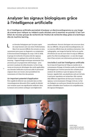 Analyser les signaux biologiques grâce
à l’intelligence artificielle
Et si l’intelligence artificielle permettait d’analyser un électrocardiogramme ou une image
de scanner pour indiquer au médecin quels résultats sont à examiner en priorité ? C’est l’am-
bition du nouveau groupe de recherche de l’Institut de recherche Idiap grâce à la technique
dite du machine learning.
L es données biologiques que l’on peut capter
du corps humain sont une mine d’informations.
Mais il est souvent difficile d’en extraire un sens,
notamment pour poser un diagnostic ou comprendre
le fonctionnement biologique du corps. Créé en 2018,
le groupe de recherche d’Analyse des bio-signaux
d’André Anjos va appliquer les outils du machine
learning – l’apprentissage statistique automatisé d’un
processus par un programme informatique – pour
parvenir à analyser de telles données. Le but à long
terme est de pouvoir développer des outils applicables
aux données médicales et pouvant aider le personnel
soignant dans son travail, ainsi qu’améliorer les
traitements et le bien-être des patients.
Un important potentiel d’application
Être capable de détecter une anomalie dans un élec-
trocardiogramme demande d’être capable de déceler
une variation ayant une signification médicale, dans
la mesure où le rythme cardiaque varie légèrement
naturellement. Pouvoir distinguer une structure dans
des cas difficiles, tels qu’un électrocardiogramme, est
un exercice difficile dans de nombreux domaines. Une
radiographie, une image du fond de l’œil ou la courbe
d’évolution du taux de sucre dans le sang ne diffèrent
guère d’un électrocardiogramme : ce sont des images
dont il faut extraire une information porteuse de sens.
Une boîte à outil de l’intelligence artificielle
Sur la base de l’expertise de l’Idiap en matière de re-
connaissance d’image et d’analyse audio, les méthodes
développées par l’institut peuvent être utilisées pour
analyser de nombreux types de signaux du corps
humain. Appelée Bob, une plateforme web sert de boîte
à outil pour reproduire ces recherches. Elle contient
déjà différents algorithmes de base pour l’analyse de
signaux, la reconnaissance d’image et de son. Le but
est d’adapter ces outils pour étendre leur portée et les
rendre utilisables dans l’analyse et la compréhension
des signaux biologiques.
NOUVEAUX GROUPES DE RECHERCHE
André Anjos,
responsable du groupe
Analyse des bio-signaux
24
 