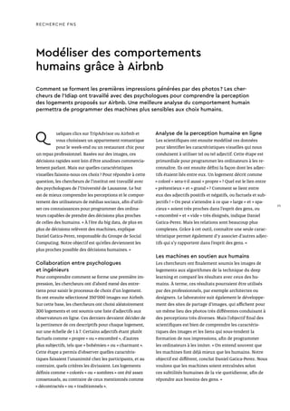 Modéliser des comportements
humains grâce à Airbnb
Q uelques clics sur TripAdvisor ou Airbnb et
vous choisissez un appartement romantique
pour le week-end ou un restaurant chic pour
un repas professionnel. Basées sur des images, ces
décisions rapides sont loin d’être anodines commercia-
lement parlant. Mais sur quelles caractéristiques
visuelles faisons-nous ces choix ? Pour répondre à cette
question, les chercheurs de l’institut ont travaillé avec
des psychologues de l’Université de Lausanne. Le but
est de mieux comprendre les perceptions et le compor-
tement des utilisateurs de médias sociaux, afin d’utili-
ser ces connaissances pour programmer des ordina-
teurs capables de prendre des décisions plus proches
de celles des humains. « À l’ère du big data, de plus en
plus de décisions relèvent des machines, explique
Daniel Gatica-Perez, responsable du Groupe de Social
Computing. Notre objectif est qu’elles deviennent les
plus proches possible des décisions humaines. »
Collaboration entre psychologues
et ingénieurs
Pour comprendre comment se forme une première im-
pression, les chercheurs ont d’abord mené des entre-
tiens pour saisir le processus de choix d’un logement.
Ils ont ensuite sélectionné 350'000 images sur Airbnb.
Sur cette base, les chercheurs ont choisi aléatoirement
200 logements et ont soumis une liste d’adjectifs aux
observateurs en ligne. Ces derniers devaient décider de
la pertinence de ces descriptifs pour chaque logement,
sur une échelle de 1 à 7. Certains adjectifs étant plutôt
factuels comme « propre » ou « encombré », d’autres
plus subjectifs, tels que « bohémien » ou « charmant ».
Cette étape a permis d’observer quelles caractéris-
tiques faisaient l’unanimité chez les participants, et au
contraire, quels critères les divisaient. Les logements
définis comme « colorés » ou « sombres » ont été assez
consensuels, au contraire de ceux mentionnés comme
« décontractés » ou « traditionnels ».
Analyse de la perception humaine en ligne
Les scientifiques ont ensuite modélisé ces données
pour identifier les caractéristiques visuelles qui nous
conduisent à utiliser tel ou tel adjectif. Cette étape est
primordiale pour programmer les ordinateurs à les re-
connaître. Ils ont ensuite défini la façon dont les adjec-
tifs étaient liés entre eux. Un logement décrit comme
« coloré » sera-t-il aussi « propre » ? Quel est le lien entre
« prétentieux » et « grand » ? Comment se lient entre
eux des adjectifs positifs et négatifs, ou factuels et sub-
jectifs ? « On peut s’attendre à ce que « large » et « spa-
cieux » soient très proches dans l’esprit des gens, ou
« encombré » et « vide » très éloignés, indique Daniel
Gatica-Perez. Mais les relations sont beaucoup plus
complexes. Grâce à cet outil, connaître une seule carac-
téristique permet également d'y associer d'autres adjec-
tifs qui s’y rapportent dans l’esprit des gens. »
Les machines en soutien aux humains
Les chercheurs ont finalement soumis les images de
logements aux algorithmes de la technique du deep
learning et comparé les résultats avec ceux des hu-
mains. À terme, ces résultats pourraient être utilisés
par des professionnels, par exemple architectes ou
designers. Le laboratoire suit également le développe-
ment des sites de partage d’images, qui affichent pour
un même lieu des photos très différentes conduisant à
des perceptions très diverses. Mais l’objectif final des
scientifiques est bien de comprendre les caractéris-
tiques des images et les liens qui sous-tendent la
formation de nos impressions, afin de programmer
les ordinateurs à les imiter. « On entend souvent que
les machines font déjà mieux que les humains. Notre
objectif est différent, conclut Daniel Gatica-Perez. Nous
voulons que les machines soient entraînées selon
ces subtilités humaines de la vie quotidienne, afin de
répondre aux besoins des gens. »
Comment se forment les premières impressions générées par des photos ? Les cher-
cheurs de l’Idiap ont travaillé avec des psychologues pour comprendre la perception
des logements proposés sur Airbnb. Une meilleure analyse du comportement humain
permettra de programmer des machines plus sensibles aux choix humains.
RECHERCHE FNS
25
 