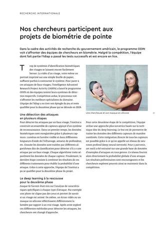 Nos chercheurs participent aux
projets de biométrie de pointe
T rop de systèmes d’identification biométriques
des visages se laissent encore facilement
berner. La vidéo d’un visage, voire même un
portrait imprimé sur une simple feuille de papier,
suffisent parfois à contourner le système. Pour parer à
ces attaques de faux visages, l’Intelligence Advanced
Research Project Activity (IARPA) a lancé le programme
ODIN où des équipes testent leurs systèmes de détec-
tion respectifs. Compétition ardue, le processus voit
s’affronter les meilleurs spécialistes du domaine.
L’équipe de l’Idiap a su tirer son épingle du jeu et reste
qualifiée pour la deuxième phase qui se déroule en 2019.
Une détection des attaques
en plusieurs étapes
Pour détecter les attaques par un faux visage, l’institut a
construit un ensemble de capteurs appuyé d’un système
de reconnaissance. Dans un premier temps, les données
biométriques sont enregistrées grâce à plusieurs cap-
teurs : caméras en lumière visible et dans différentes
longueurs d’onde de l’infrarouge, senseur de profondeur,
etc. Ensuite les données sont traitées par différents al-
gorithmes dits de classification pour détecter s’il y a une
attaque par un faux visage. Chaque algorithme traite sé-
parément les données de chaque capteur. Fina­lement, la
dernière étape consiste à combiner les résultats de ces
différents traitements pour établir la probabilité d’une
attaque. Grâce à cette approche, l’équipe de l’institut a
pu se qualifier pour la deuxième phase du projet.
Le deep learning à la rescousse
pour la deuxième phase
Jusque-là l’accent était mis sur l’analyse de caractéris-
tiques spécifiques à chaque type d’attaque. Par exemple
une photo ne cligne pas des yeux et permet de savoir
si un visage est animé. De même, un écran vidéo ou un
masque en silicone réfléchissent différemment la
lumière par rapport à un vrai visage. Après avoir exploré
ces différentes méthodes pour détecter les attaques, les
chercheurs ont changé d’approche.
Dans la cadre des activités de recherche du gouvernement américain, le programme ODIN
voit s’affronter des équipes de chercheurs en biométrie. Malgré la compétition, l’équipe
dont fait partie l’Idiap a passé les tests successifs et est encore en lice.
Pour cette deuxième étape de la compétition, l’équipe
utilise une approche plus novatrice basée sur la tech-
nique dite du deep learning. Le but est de permettre de
traiter les données des différents capteurs de manière
combinée. Cette intégration directe de tous les capteurs
est possible grâce à ce qu’on appelle un réseau de neu-
rones profond (deep neural network). Pour y parvenir,
cet outil a été entrainé sur une grande base de données
d’exemples d’attaques en tous genres. Ce réseau fournit
alors directement la probabilité globale d’une attaque.
Les résultats préliminaires sont encourageants et les
chercheurs espèrent pouvoir ainsi se maintenir dans la
compétition.
RECHERCHE INTERNATIONALE
Une chercheuse et son masque en silicone 27
 
