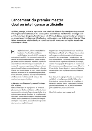 Lancement du premier master
dual en intelligence artificielle
Tourisme, énergie, industrie, agriculture sont autant de secteurs impactés par la digitalisation.
L’intelligence artificielle est un des outils qui leur permettra de maintenir leur avantage com-
pétitif, mais, faute d’experts, franchir le pas est difficile. Grâce au premier master universitaire
en entreprise en intelligence artificielle et en collaboration avec UniDistance et l’État du Valais,
l’Idiap propose une solution inédite et créatrice d’emploi. Un concept qui va bien au-delà des
frontières du canton.
M algré les annonces, comme celle du MIT sur
la création d’une faculté en intelligence
artificielle pour la rentrée 2019, le manque de
professionnels qualifiés n’est pas près d’être comblé. La
pénurie de spécialistes est mondiale. Pour se dévelop-
per, multinationales et PME ont besoin dès aujourd’hui
de compétences autant théoriques qu'appliquées. Ce
manque de ressources impacte aussi le Valais, puisque
de nombreux développeurs spécialisés en IA et formés
à l’Idiap sont embauchés par les GAFA (Google, Amazon,
Facebook, Microsoft) ou de grandes entreprises helvé-
tiques (Swisscom, Logitech). Pour y pallier rapidement
et efficacement, il est nécessaire de proposer des
solutions innovantes et inédites.
Créer des emplois pour former et intégrer
des experts
L’Idiap est à l’origine de la proposition de mettre en
place un master dual en intelligence artificielle, s’inspi-
rant du système suisse de l’apprentissage. Le but de ce
programme est de créer des places de travail pour per-
mettre aux entreprises d’utiliser ces compétences rapi-
dement grâce à une formation universitaire complète
et intégrée à leur activité. Chaque étudiant représente
ainsi un nouvel emploi rémunéré.
Le partenariat stratégique entre le leader mondial de
l’intelligence artificielle qu’est l’Idiap et l’expert suisse
de l’enseignement à distance qu’est UniDistance per-
met d’offrir aux entreprises et à leurs étudiants une
solution sur mesure. E- learning, accompagnement per-
sonnalisé par des experts du transfert de technologie,
soutien d’une équipe de développeurs ou encore cours
à la pointe sont autant d’atouts de ce cursus. Débuté en
février 2019 et durant 18 mois, ce master de 90 crédits
ECTS propose d’ores et déjà treize emplois créés pour
l’occasion.
Pour répondre à ses propres besoins en développeurs
spécialisés en intelligence artificielle, l’Idiap a éga-
lement mis au concours des places de travail dans le
cadre de ce nouveau master. Les employés-étudiants
peuvent ainsi se former tout en prenant activement
part aux différents projets de l’institut.
Plus d’informations : www.master-ai.ch
FORMATION
29
 