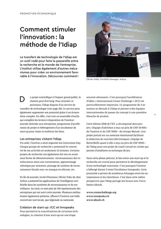 D u projet scientifique à l’impact grand public, le
chemin peut être long. Pour stimuler ce
processus, l’Idiap dispose d’un service de
transfert de technologie (voir page 36). Ce service peut
également augmenter son potentiel grâce à un écosys-
tème complet. En effet, c’est tout un ensemble d’outils
qui complète les leviers à disposition de l’institut :
journée destinée aux entreprises, programme d’accélé-
ration de projet et hébergement d’un incubateur de
start-up pour tisser et renforcer les liens.
Les entreprises visitent l’Idiap
Fin août, l’institut a ainsi organisé son Innovation Day.
Chaque groupe de recherche y présentait le concen-
tré de ses activités en seulement 15 minutes. Certains
projets de recherche ont également été mis en avant
sous forme de démonstrations : reconnaissance des in-
terlocuteurs dans une conversation, apprentissage
robotique par imitation, piratage de système de recon-
naissance faciale avec un masque en silicone, etc.
En fin de journée, invité d’honneur, Olivier Volto de chez
Airbus a présenté les applications de l’intelligence arti-
ficielle dans les systèmes de reconnaissance et de sur-
veillance. Au total, ce sont près de 150 représentants des
entreprises qui ont suivi cette journée. Plusieurs médias
étaient également présents, offrant à l’institut une belle
couverture tant locale, que régionale ou nationale.
Création de start-up : ICC et Innopeaks
Pour permettre la concrétisation de certaines tech-
nologies, la création d’une start-up est une étape
Comment stimuler
l’innovation : la
méthode de l’Idiap
Le transfert de technologie de l’Idiap est
un outil rodé pour faire la passerelle entre
la recherche et le monde de l’entreprise.
L’institut utilise également d’autres méca-
nismes pour créer un environnement favo-
rable à l’innovation. Découvrez comment !
souvent nécessaire. C’est pourquoi l’accélérateur
d’idées « International Create Challenge » (ICC) est
particulièrement important. Ce programme de 3 se-
maines se déroule à l’Idiap et permet à des équipes
internationales de passer du concept à une première
ébauche de produit.
Cette édition 2018 de l’ICC a récompensé deux pro-
jets. L’équipe d’advAIsor a reçu un prix de CHF 10 000.–
de l’institut et de CHF 5000.– du Groupe Mutuel. Leur
projet portait sur un assistant émotionnel facilitant
la rédaction de courriers électroniques. L’équipe de
BetterSkillz quant à elle a reçu un prix de CHF 5000.–
de l’Idiap pour son projet de coach virtuel en cricket qui
permet d’améliorer sa technique de jeu.
Dans cette phase précoce, le lien entre une start-up et la
recherche est crucial pour permettre le développement
d’une technologie innovante. C’est pourquoi l’institut
a hébergé durant 3 mois l’incubateur Innopeaks. Cette
proximité a permis de nombreux échanges entre les en-
trepreneurs et les chercheurs. C’est dans cette même
perspective que l’Idiap partage ses locaux avec l’incu-
bateur IdeArk.
www.createchallenge.org
www.innopeaks.ch
www.ideark.ch
PROMOTION ÉCONOMIQUE
Olivier Volto, Portfolio Manager, Airbus
31
 