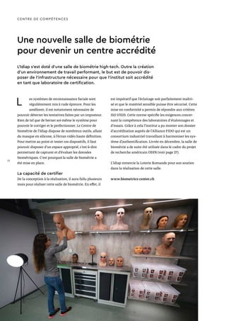 Une nouvelle salle de biométrie
pour devenir un centre accrédité
L es systèmes de reconnaissance faciale sont
régulièrement mis à rude épreuve. Pour les
améliorer, il est notamment nécessaire de
pouvoir détecter les tentatives faites par un imposteur.
Rien de tel que de berner soi-même le système pour
pouvoir le corriger et le perfectionner. Le Centre de
biométrie de l’Idiap dispose de nombreux outils, allant
du masque en silicone, à l’écran vidéo haute définition.
Pour mettre au point et tester ces dispositifs, il faut
pouvoir disposer d’un espace approprié, c’est-à-dire
permettant de capturer et d’évaluer les données
biométriques. C’est pourquoi la salle de biométrie a
été mise en place.
La capacité de certifier
De la conception à la réalisation, il aura fallu plusieurs
mois pour réaliser cette salle de biométrie. En effet, il
est impératif que l’éclairage soit parfaitement maîtri-
sé et que le matériel sensible puisse être sécurisé. Cette
mise en conformité a permis de répondre aux critères
ISO 17025. Cette norme spécifie les exigences concer-
nant la compétence des laboratoires d'étalonnages et
d'essais. Grâce à cela l’institut a pu monter son dossier
d’accréditation auprès de l’Alliance FIDO qui est un
consortium industriel travaillant à harmoniser les sys-
tème d’authentification. Livrée en décembre, la salle de
biométrie a de suite été utilisée dans le cadre du projet
de recherche américain ODIN (voir page 27).
L’Idiap remercie la Loterie Romande pour son soutien
dans la réalisation de cette salle.
www.biometrics-center.ch
CENTRE DE COMPÉTENCES
L’Idiap s’est doté d’une salle de biométrie high-tech. Outre la création
d’un environnement de travail performant, le but est de pouvoir dis-
poser de l’infrastructure nécessaire pour que l’institut soit accrédité
en tant que laboratoire de certification.
32
 