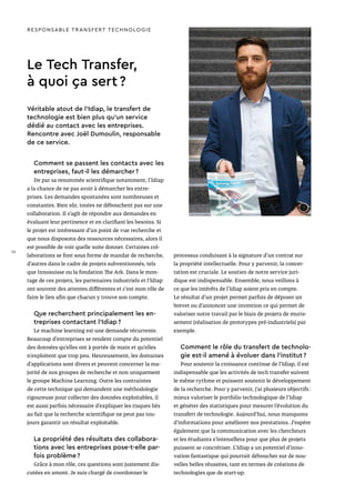 Le Tech Transfer,
à quoi ça sert ?
Véritable atout de l’Idiap, le transfert de
technologie est bien plus qu’un service
dédié au contact avec les entreprises.
Rencontre avec Joël Dumoulin, responsable
de ce service.
RESPONSABLE TRANSFERT TECHNOLOGIE
Comment se passent les contacts avec les
entreprises, faut-il les démarcher ?
De par sa renommée scientifique notamment, l’Idiap
a la chance de ne pas avoir à démarcher les entre-
prises. Les demandes spontanées sont nombreuses et
constantes. Bien sûr, toutes ne débouchent pas sur une
collaboration. Il s’agît de répondre aux demandes en
évaluant leur pertinence et en clarifiant les besoins. Si
le projet est intéressant d’un point de vue recherche et
que nous disposons des ressources nécessaires, alors il
est possible de voir quelle suite donner. Certaines col-
laborations se font sous forme de mandat de recherche,
d’autres dans le cadre de projets subventionnés, tels
que Innosuisse ou la fondation The Ark. Dans le mon-
tage de ces projets, les partenaires industriels et l’Idiap
ont souvent des attentes différentes et c’est mon rôle de
faire le lien afin que chacun y trouve son compte.
Que recherchent principalement les en-
treprises contactant l’Idiap ?
Le machine learning est une demande récurrente.
Beaucoup d’entreprises se rendent compte du potentiel
des données qu’elles ont à portée de main et qu’elles
n’exploitent que trop peu. Heureusement, les domaines
d’applications sont divers et peuvent concerner la ma-
jorité de nos groupes de recherche et non uniquement
le groupe Machine Learning. Outre les contraintes
de cette technique qui demandent une méthodologie
rigoureuse pour collecter des données exploitables, il
est aussi parfois nécessaire d’expliquer les risques liés
au fait que la recherche scientifique ne peut pas tou-
jours garantir un résultat exploitable.
La propriété des résultats des collabora-
tions avec les entreprises pose-t-elle par-
fois problème ?
Grâce à mon rôle, ces questions sont justement dis-
cutées en amont. Je suis chargé de coordonner le
processus conduisant à la signature d’un contrat sur
la propriété intellectuelle. Pour y parvenir, la concer­
tation est cruciale. Le soutien de notre service juri­
dique est indispensable. Ensemble, nous veillons à
ce que les intérêts de l’Idiap soient pris en compte.
Le résultat d’un projet permet parfois de déposer un
brevet ou d’annoncer une invention ce qui permet de
valoriser notre travail par le biais de projets de muris-
sement (réalisation de prototypes pré-industriels) par
exemple.
Comment le rôle du transfert de technolo-
gie est-il amené à évoluer dans l’institut ?
Pour soutenir la croissance continue de l’Idiap, il est
indispensable que les activités de tech transfer suivent
le même rythme et puissent soutenir le développement
de la recherche. Pour y parvenir, j’ai plusieurs objectifs :
mieux valoriser le portfolio technologique de l’Idiap
et générer des statistiques pour mesurer l’évolution du
transfert de technologie. Aujourd’hui, nous manquons
d’informations pour améliorer nos prestations. J’espère
également que la communication avec les chercheurs
et les étudiants s’intensifiera pour que plus de projets
puissent se concrétiser. L’Idiap a un potentiel d’inno-
vation fantastique qui pourrait déboucher sur de nou-
velles belles réussites, tant en termes de créations de
technologies que de start-up.
36
 