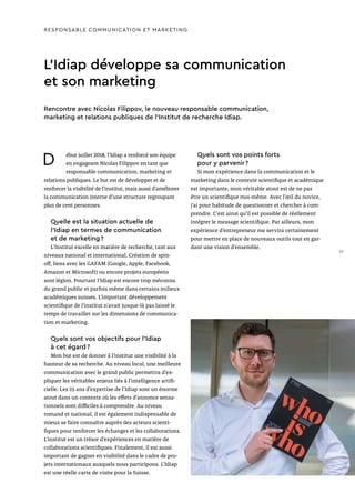 L’Idiap développe sa communication
et son marketing
Rencontre avec Nicolas Filippov, le nouveau responsable communication,
marketing et relations publiques de l’Institut de recherche Idiap.
RESPONSABLE COMMUNICATION ET MARKETING
D ébut juillet 2018, l’Idiap a renforcé son équipe
en engageant Nicolas Filippov en tant que
responsable communication, marketing et
relations publiques. Le but est de développer et de
renforcer la visibilité de l’institut, mais aussi d’améliorer
la communication interne d’une structure regroupant
plus de cent personnes.
Quelle est la situation actuelle de
l’Idiap en termes de communication
et de marketing ?
L’Institut excelle en matière de recherche, tant aux
niveaux national et international. Création de spin-
off, liens avec les GAFAM (Google, Apple, Facebook,
Amazon et Microsoft) ou encore projets européens
sont légion. Pourtant l’Idiap est encore trop méconnu
du grand public et parfois même dans certains milieux
académiques suisses. L’important développement
scientifique de l’institut n’avait jusque-là pas laissé le
temps de travailler sur les dimensions de communica-
tion et marketing.
Quels sont vos objectifs pour l’Idiap
à cet égard ?
Mon but est de donner à l’institut une visibilité à la
hauteur de sa recherche. Au niveau local, une meilleure
communication avec le grand public permettra d’ex-
pliquer les véritables enjeux liés à l’intelligence artifi-
cielle. Les 25 ans d’expertise de l’Idiap sont un énorme
atout dans un contexte où les effets d’annonce sensa-
tionnels sont difficiles à comprendre. Au niveau
romand et national, il est également indispensable de
mieux se faire connaître auprès des acteurs scienti-
fiques pour renforcer les échanges et les collaborations.
L’institut est un trésor d’expériences en matière de
collaborations scientifiques. Finalement, il est aussi
important de gagner en visibilité dans le cadre de pro-
jets internationaux auxquels nous participons. L’Idiap
est une réelle carte de visite pour la Suisse.
Quels sont vos points forts
pour y parvenir ?
Si mon expérience dans la communication et le
marketing dans le contexte scientifique et académique
est importante, mon véritable atout est de ne pas
être un scientifique moi-même. Avec l’œil du novice,
j’ai pour habitude de questionner et chercher à com-
prendre. C’est ainsi qu’il est possible de réellement
intégrer le message scientifique. Par ailleurs, mon
expérience d’entrepreneur me servira certainement
pour mettre en place de nouveaux outils tout en gar-
dant une vision d’ensemble.
37
 