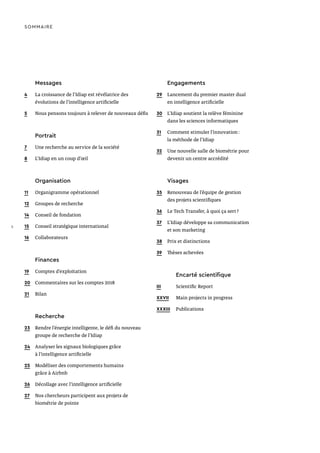 Messages
4	 La croissance de l’Idiap est révélatrice des
évolutions de l’intelligence artificielle
5	 Nous pensons toujours à relever de nouveaux défis
Portrait
7	 Une recherche au service de la société
8	 L’Idiap en un coup d’œil
Organisation
11	 Organigramme opérationnel
12	 Groupes de recherche
14	 Conseil de fondation
15	 Conseil stratégique international
16	Collaborateurs
Finances
19	 Comptes d’exploitation
20	 Commentaires sur les comptes 2018
21	Bilan
Recherche
23	 Rendre l’énergie intelligente, le défi du nouveau
groupe de recherche de l’Idiap
24	 Analyser les signaux biologiques grâce
à l’intelligence artificielle
25	 Modéliser des comportements humains
grâce à Airbnb
26	 Décollage avec l’intelligence artificielle
27	 Nos chercheurs participent aux projets de
biométrie de pointe
SOMMAIRE
Engagements
29	 Lancement du premier master dual
en intelligence artificielle
30	 L’Idiap soutient la relève féminine
dans les sciences informatiques
31	 Comment stimuler l’innovation :
la méthode de l’Idiap
32	 Une nouvelle salle de biométrie pour
devenir un centre accrédité
Visages
35	 Renouveau de l’équipe de gestion
des projets scientifiques
36	 Le Tech Transfer, à quoi ça sert ?
37	 L’Idiap développe sa communication
et son marketing
38	 Prix et distinctions
39	 Thèses achevées
	 Encarté scientifique
III		 Scientific Report
XXVII	 Main projects in progress
XXXIII	Publications
2
 