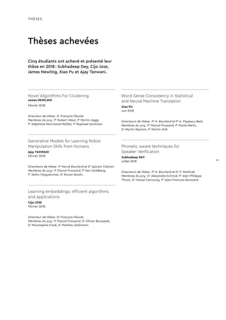 THÈSES
Thèses achevées
Novel Algorithms For Clustering
James NEWLING
Février 2018
Directeur de thèse : Dr
François Fleuret
Membres du jury : Pr
Robert West, Pr
Martin Jaggi,
Pr
Stéphane Marchand-Maillet, Pr
Raphael Sznitman
Generative Models for Learning Robot
Manipulation Skills from Humans
Ajay TANWANI
Février 2018
Directeurs de thèse : Pr
Hervé Bourlard et Dr
Sylvain Calinon
Membres du jury : Pr
Pascal Frossard, Pr
Ken Goldberg,
Pr
Sethu Vijayakumar, Dr
Ronan Boulic.
Learning embeddings: efficient algorithms
and applications
Cijo JOSE
Février 2018
Directeur de thèse : Dr
François Fleuret
Membres du jury : Pr
Pascal Frossard, Dr
Olivier Bousquet,
Dr
Moustapha Cissé, Dr
Mathieu Salzmann.
Word Sense Consistency in Statistical
and Neural Machine Translation
Xiao PU
Juin 2018
Directeurs de thèse : Pr
H. Bourlard et Pr
A. Popescu-Belis
Membres du jury : Pr
Pascal Frossard, Pr
Paola Merlo,
Dr
Martin Rajman, Pr
Martin Volk
Phonetic aware techniques for
Speaker Verification
Subhadeep DEY
Juillet 2018
Directeurs de thèse : Pr
H. Bourlard et Dr
P. Motlicek
Membres du jury : Dr
Alexandre Schmid, Pr
Jean-Philippe
Thiran, Dr
Honza Cernocky, Pr
Jean-Francois Bonastre
Cinq étudiants ont achevé et présenté leur
thèse en 2018 : Subhadeep Dey, Cijo Jose,
James Newling, Xiao Pu et Ajay Tanwani.
39
 
