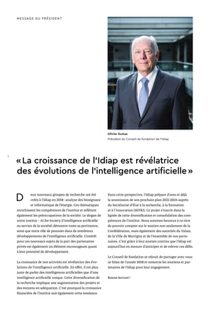 D eux nouveaux groupes de recherche ont été
créés à l’Idiap en 2018 : analyse des biosignaux
et informatique de l’énergie. Ces thématiques
enrichissent les compétences de l’institut et reflètent
également les préoccupations de la société. Le slogan de
notre institut – AI for Society (l’intelligence artificielle
au service de la société) démontre toute sa pertinence,
ainsi que notre rôle de pionnier dans de nombreux
développements de l’intelligence artificielle. L’intérêt
pour ces nouveaux sujets de la part des partenaires
privés est également un élément encourageant quant
à leur potentiel de développement.
La croissance de nos activités est révélatrice des évo-
lutions de l’intelligence artificielle. En effet, il est plus
juste de parler des intelligences artificielles que d’une
intelligence artificielle unique. Cette diversification de
la recherche implique une augmentation des projets et
des moyens en adéquation. C’est pourquoi la croissance
financière de l’institut suit également cette tendance.
Dans cette perspective, l’Idiap prépare d’ores et déjà
la soumission de son prochain plan 2021-2024 auprès
du Secrétariat d’État à la recherche, à la formation
et à l'innovation (SEFRI). Ce projet s’inscrit dans la
lignée de cette diversification et consolidation des com-
pétences de l’institut. Nous sommes heureux à ce titre
de pouvoir compter sur le soutien non seulement de la
Confédération, mais également des autorités du Valais,
de la Ville de Martigny et de l’ensemble de nos parte-
naires. C’est grâce à leur soutien continu que l’Idiap est
aujourd’hui en mesure d’anticiper et de relever ces défis.
Le Conseil de fondation se réjouit de partager avec vous
ce bilan de l’année 2018 et remercie les soutiens et par-
tenaires de l’Idiap pour leur engagement.
Bonne lecture !
MESSAGE DU PRÉSIDENT
« La croissance de l’Idiap est révélatrice
des évolutions de l’intelligence artificielle »
Olivier Dumas
Président du Conseil de fondation de l’Idiap
4
 