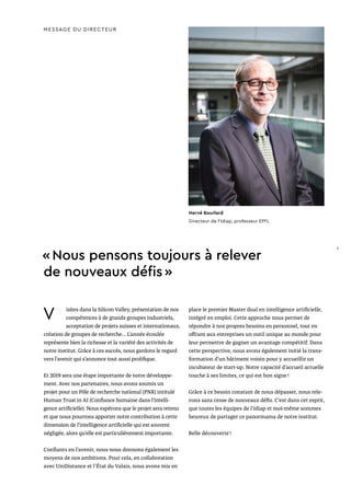 V isites dans la Silicon Valley, présentation de nos
compétences à de grands groupes industriels,
acceptation de projets suisses et internationaux,
création de groupes de recherche… L’année écoulée
représente bien la richesse et la variété des activités de
notre institut. Grâce à ces succès, nous gardons le regard
vers l’avenir qui s’annonce tout aussi prolifique.
Et 2019 sera une étape importante de notre développe-
ment. Avec nos partenaires, nous avons soumis un
projet pour un Pôle de recherche national (PNR) intitulé
Human Trust in AI (Confiance humaine dans l’intelli-
gence artificielle). Nous espérons que le projet sera retenu
et que nous pourrons apporter notre contribution à cette
dimension de l’intelligence artificielle qui est souvent
négligée, alors qu’elle est particulièrement importante.
Confiants en l’avenir, nous nous donnons également les
moyens de nos ambitions. Pour cela, en collaboration
avec UniDistance et l'État du Valais, nous avons mis en
place le premier Master dual en intelligence artificielle,
intégré en emploi. Cette approche nous permet de
répondre à nos propres besoins en personnel, tout en
offrant aux entreprises un outil unique au monde pour
leur permettre de gagner un avantage compétitif. Dans
cette perspective, nous avons également initié la trans-
formation d’un bâtiment voisin pour y accueillir un
incubateur de start-up. Notre capacité d’accueil actuelle
touche à ses limites, ce qui est bon signe !
Grâce à ce besoin constant de nous dépasser, nous rele-
vons sans cesse de nouveaux défis. C’est dans cet esprit,
que toutes les équipes de l’Idiap et moi-même sommes
heureux de partager ce panormama de notre institut.
Belle découverte !
MESSAGE DU DIRECTEUR
Hervé Bourlard
Directeur de l’Idiap, professeur EPFL
« Nous pensons toujours à relever
de nouveaux défis »
5
 