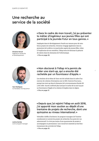 Une recherche au
service de la société
CARTE D’IDENTITÉ
« Dans le cadre de mon travail, j'ai pu présenter
le métier d'ingénieur aux jeunes filles qui ont
participé à la journée Futur en tous genres. »
Impliquée dans le développement d’outils sur mesure pour de nom-
breux projets de recherche, Christine s’engage également dans la
promotion de la relève et en particulier auprès des jeunes filles. Grâce
à l’implication de ses membres, l’Idiap tente de diminuer la pénurie
de talents dans les domaines de l’informatique.
→ Plus en page 30.
Christine Marcel
Ingénieure recherche
et développement
« Depuis que j’ai rejoint l’Idiap en août 2018,
j’ai apporté mon soutien au dépôt d’une
trentaine de projets de recherche, dont une
quinzaine au niveau international. »
Véritables cheffes d’orchestre, les program managers de l’institut
coordonnent et suivent les projets de recherche d’un point de vue
administratif. Ce n’est pas moins d’une quarantaine de projets à
accompagner en permanence. Leur travail est essentiel au bon fonc-
tionnement des activités de l’Idiap.
→ Plus en page 35.
Justine Darioly
Junior program manager
« Mon doctorat à l’Idiap m’a permis de
créer une start-up, qui a ensuite été
rachetée par un fournisseur d’Apple. »
Les résultats de la thèse de Yann ont été utilisés dans le cadre d’un
exercice de création d’entreprise avec la HES. Exercice fructueux,
puisqu’une start-up dans le domaine de la reconnaissance faciale 3D
a été créée. Succès confirmé plus tard par le rachat de la start-up par
un fournisseur d’Apple et la création d'emplois dans la région.
→ Plus en page 31.
Yann Rodriguez
Co-fondateur de KeyLemon
7
 