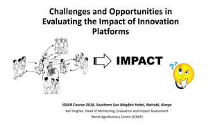 Challenges and Opportunities in
Evaluating the Impact of Innovation
Platforms
IDIAR Course 2016, Southern Sun Mayfair Hotel, Nairobi, Kenya
Karl Hughes, Head of Monitoring, Evaluation and Impact Assessment
World Agroforestry Centre (ICRAF)
IMPACT
 