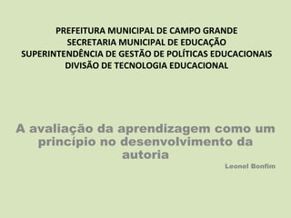 PREFEITURA MUNICIPAL DE CAMPO GRANDE
         SECRETARIA MUNICIPAL DE EDUCAÇÃO
SUPERINTENDÊNCIA DE GESTÃO DE POLÍTICAS EDUCACIONAIS
         DIVISÃO DE TECNOLOGIA EDUCACIONAL




A avaliação da aprendizagem como um
   princípio no desenvolvimento da
                autoria
                                          Leonel Bonfim
 