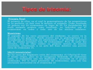  Trisomía Total:
 El primero de ellos, en el cual la gametogénesis de los progenitores
no es perfecta, en éste caso la meiosis es anómala. Como resultado
un gameto con 24 cromosomas en lugar de 23. La fecundación del
óvulo anómalo produce como resultado, un individuo con 47
cromosomas en todos y cada uno de los núcleos celulares.
Mosaicismo
 El segundo de los casos causantes del síndrome, no ocurre en la
meiosis de los gametos. Puede ocurrir que la gametogénesis y la
fecundación se produzcan sin alteraciones. Y se obtenga el primer
par de células normales (con 46 cromosomas). Pero de estas dos
iniciales, una de ellas realice su primera mitosis de manera
incorrecta, arrastrando a un polo del huso mitótico una porción
extra de cromosoma 15.

Idic15 intersticiales:
 En los casos del fragmento extra del cromosoma 15 (15q11q13) tiene
el mismo origen, pero no se reorganiza formando un cromosoma
extra, se reorganiza una vez duplicado e invertido en el propio
cromosoma. Por lo tanto presentan 46 cromosomas, pero con una
alteración estructural en el cromosoma 15
 