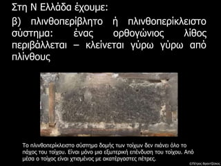 Στη Ν Ελλάδα έχουμε:
β) πλινθοπερίβλητο ή πλινθοπερίκλειστο
σύστημα: ένας ορθογώνιος λίθος
περιβάλλεται – κλείνεται γύρω γύρω από
πλίνθους
Το πλινθοπερίκλειστο σύστημα δομής των τοίχων δεν πιάνει όλο το
πάχος του τοίχου. Είναι μόνο μια εξωτερική επένδυση του τοίχου. Από
μέσα ο τοίχος είναι χτισμένος με ακατέργαστες πέτρες.
©Πέτρος Φραντζέσκος
 