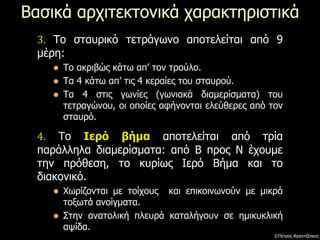 Βασικά αρχιτεκτονικά χαρακτηριστικά
4. Το Ιερό βήμα αποτελείται από τρία
παράλληλα διαμερίσματα: από Β προς Ν έχουμε
την πρόθεση, το κυρίως Ιερό Βήμα και το
διακονικό.
 Χωρίζονται με τοίχους και επικοινωνούν με μικρά
τοξωτά ανοίγματα.
 Στην ανατολική πλευρά καταλήγουν σε ημικυκλική
αψίδα.
3. Το σταυρικό τετράγωνο αποτελείται από 9
μέρη:
 Το ακριβώς κάτω απ’ τον τρούλο.
 Τα 4 κάτω απ’ τις 4 κεραίες του σταυρού.
 Τα 4 στις γωνίες (γωνιακά διαμερίσματα) του
τετραγώνου, οι οποίες αφήνονται ελεύθερες από τον
σταυρό.
©Πέτρος Φραντζέσκος
 