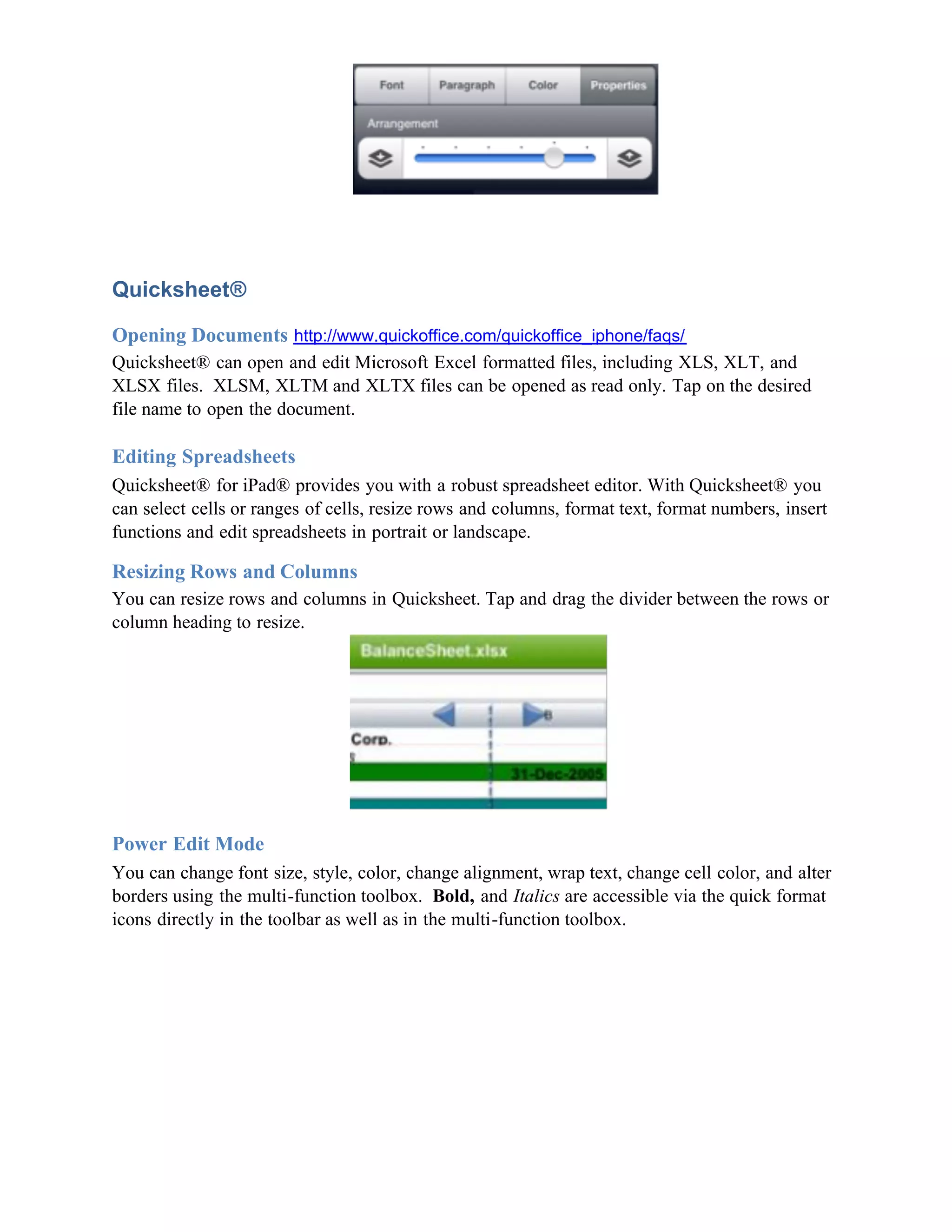 Quicksheet®

Opening Documents http://www.quickoffice.com/quickoffice_iphone/faqs/
Quicksheet® can open and edit Microsoft Excel formatted files, including XLS, XLT, and
XLSX files. XLSM, XLTM and XLTX files can be opened as read only. Tap on the desired
file name to open the document.

Editing Spreadsheets
Quicksheet® for iPad® provides you with a robust spreadsheet editor. With Quicksheet® you
can select cells or ranges of cells, resize rows and columns, format text, format numbers, insert
functions and edit spreadsheets in portrait or landscape.

Resizing Rows and Columns
You can resize rows and columns in Quicksheet. Tap and drag the divider between the rows or
column heading to resize.




Power Edit Mode
You can change font size, style, color, change alignment, wrap text, change cell color, and alter
borders using the multi-function toolbox. Bold, and Italics are accessible via the quick format
icons directly in the toolbar as well as in the multi-function toolbox.
 