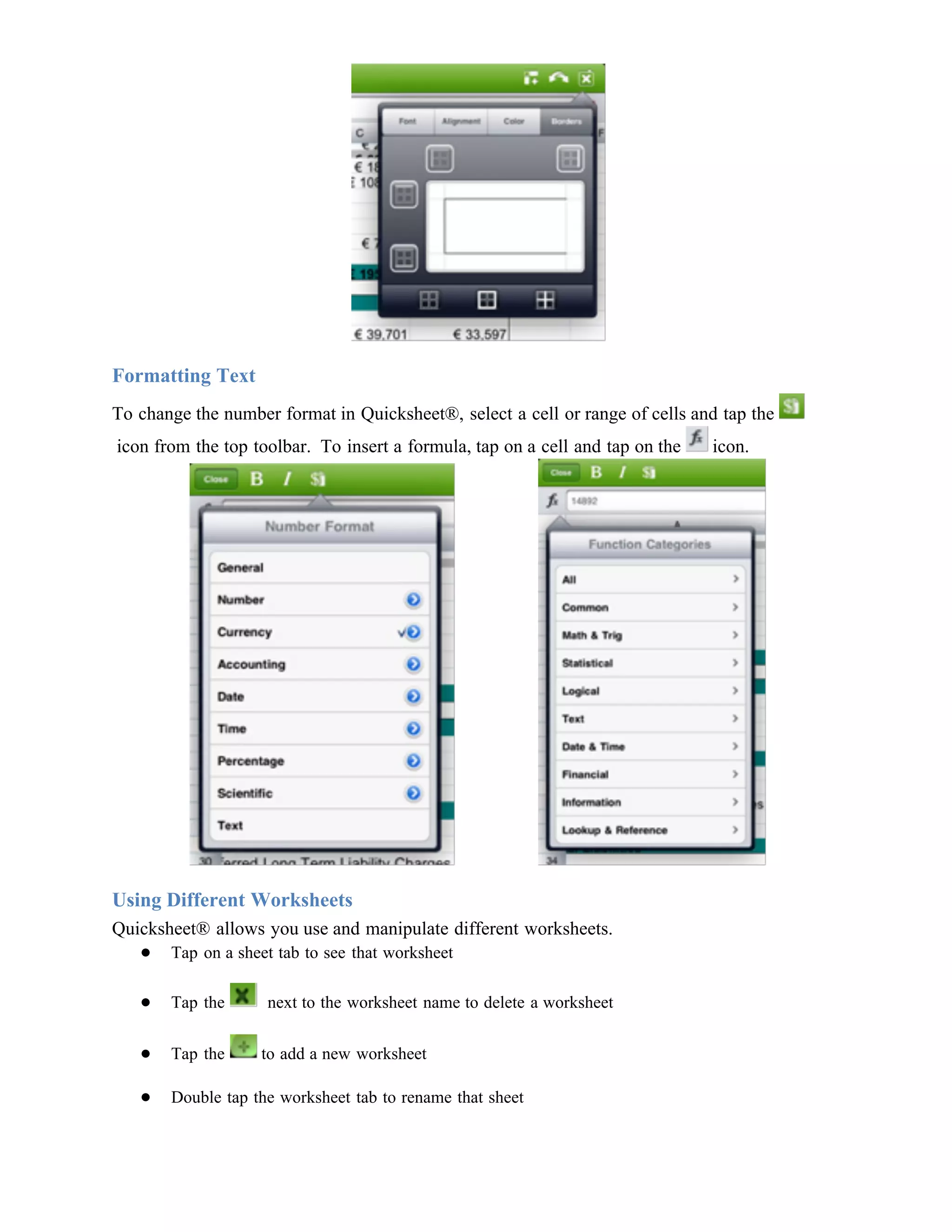 Formatting Text
To change the number format in Quicksheet®, select a cell or range of cells and tap the
icon from the top toolbar. To insert a formula, tap on a cell and tap on the   icon.




Using Different Worksheets
Quicksheet® allows you use and manipulate different worksheets.
   ● Tap on a sheet tab to see that worksheet

   ●   Tap the      next to the worksheet name to delete a worksheet

   ●   Tap the     to add a new worksheet

   ●   Double tap the worksheet tab to rename that sheet
 