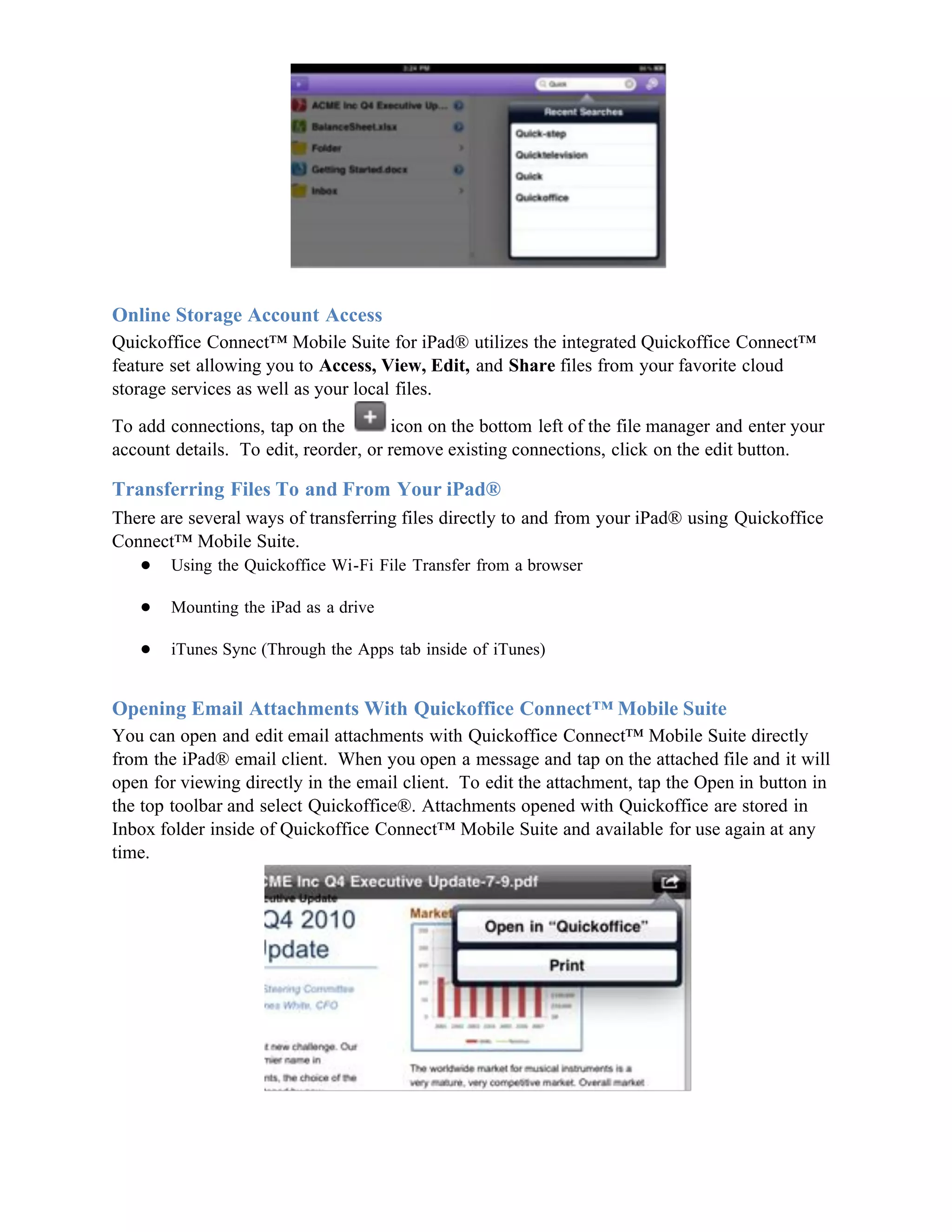 Online Storage Account Access
Quickoffice Connect™ Mobile Suite for iPad® utilizes the integrated Quickoffice Connect™
feature set allowing you to Access, View, Edit, and Share files from your favorite cloud
storage services as well as your local files.

To add connections, tap on the        icon on the bottom left of the file manager and enter your
account details. To edit, reorder, or remove existing connections, click on the edit button.

Transferring Files To and From Your iPad®
There are several ways of transferring files directly to and from your iPad® using Quickoffice
Connect™ Mobile Suite.
   ● Using the Quickoffice Wi-Fi File Transfer from a browser

   ●   Mounting the iPad as a drive

   ●   iTunes Sync (Through the Apps tab inside of iTunes)


Opening Email Attachments With Quickoffice Connect™ Mobile Suite
You can open and edit email attachments with Quickoffice Connect™ Mobile Suite directly
from the iPad® email client. When you open a message and tap on the attached file and it will
open for viewing directly in the email client. To edit the attachment, tap the Open in button in
the top toolbar and select Quickoffice®. Attachments opened with Quickoffice are stored in
Inbox folder inside of Quickoffice Connect™ Mobile Suite and available for use again at any
time.
 