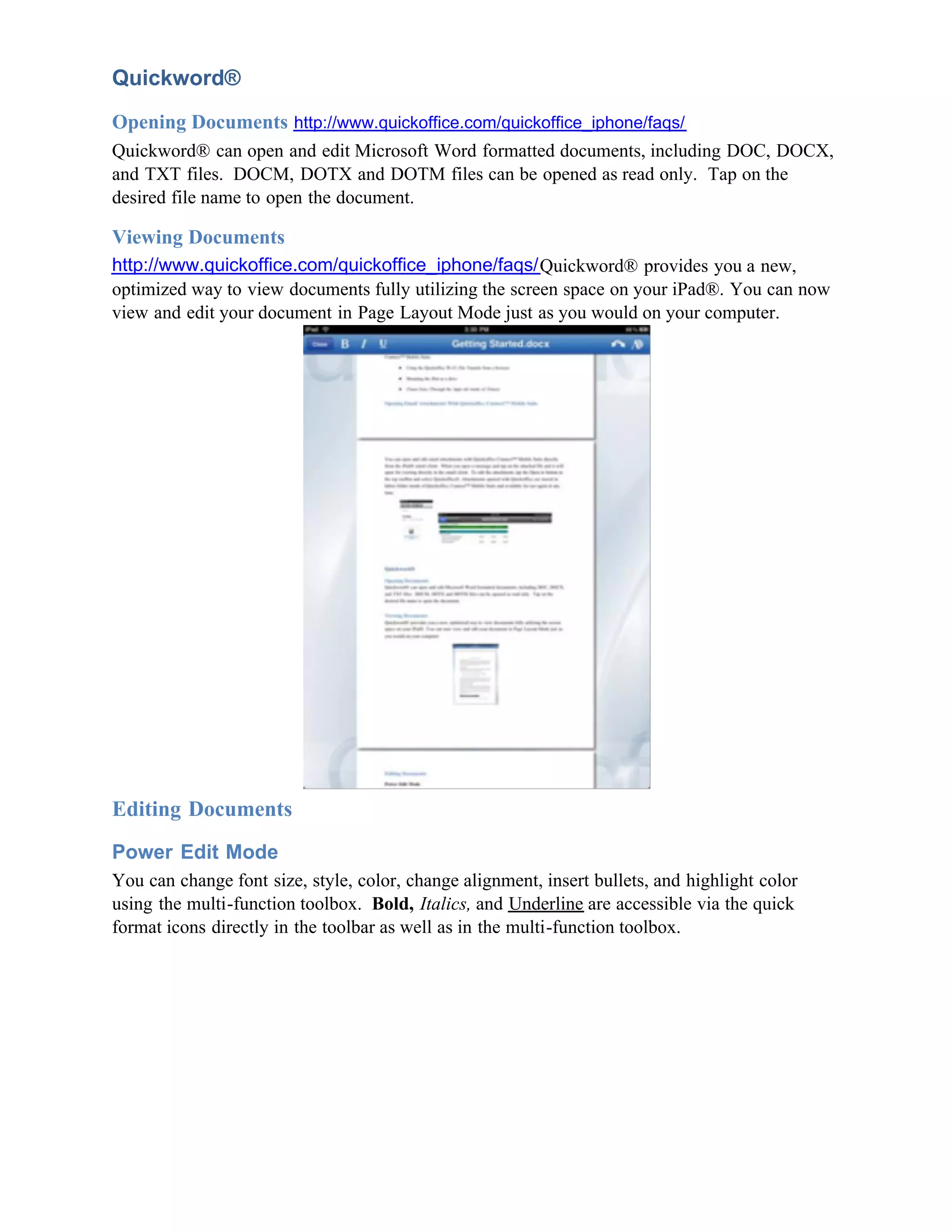 Quickword®
Opening Documents http://www.quickoffice.com/quickoffice_iphone/faqs/
Quickword® can open and edit Microsoft Word formatted documents, including DOC, DOCX,
and TXT files. DOCM, DOTX and DOTM files can be opened as read only. Tap on the
desired file name to open the document.

Viewing Documents
http://www.quickoffice.com/quickoffice_iphone/faqs/Quickword® provides you a new,
optimized way to view documents fully utilizing the screen space on your iPad®. You can now
view and edit your document in Page Layout Mode just as you would on your computer.




Editing Documents
Power Edit Mode
You can change font size, style, color, change alignment, insert bullets, and highlight color
using the multi-function toolbox. Bold, Italics, and Underline are accessible via the quick
format icons directly in the toolbar as well as in the multi-function toolbox.
 