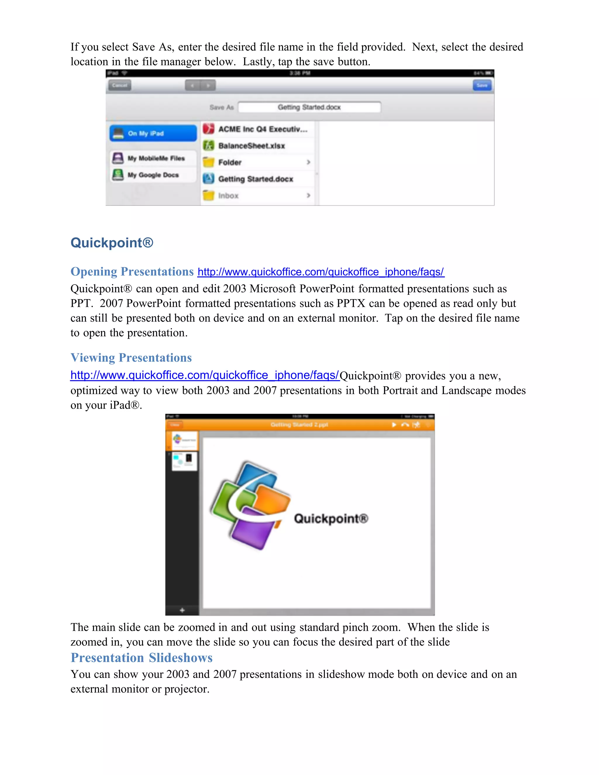 If you select Save As, enter the desired file name in the field provided. Next, select the desired
location in the file manager below. Lastly, tap the save button.




Quickpoint®

Opening Presentations http://www.quickoffice.com/quickoffice_iphone/faqs/
Quickpoint® can open and edit 2003 Microsoft PowerPoint formatted presentations such as
PPT. 2007 PowerPoint formatted presentations such as PPTX can be opened as read only but
can still be presented both on device and on an external monitor. Tap on the desired file name
to open the presentation.

Viewing Presentations
http://www.quickoffice.com/quickoffice_iphone/faqs/Quickpoint® provides you a new,
optimized way to view both 2003 and 2007 presentations in both Portrait and Landscape modes
on your iPad®.




The main slide can be zoomed in and out using standard pinch zoom. When the slide is
zoomed in, you can move the slide so you can focus the desired part of the slide
Presentation Slideshows
You can show your 2003 and 2007 presentations in slideshow mode both on device and on an
external monitor or projector.
 