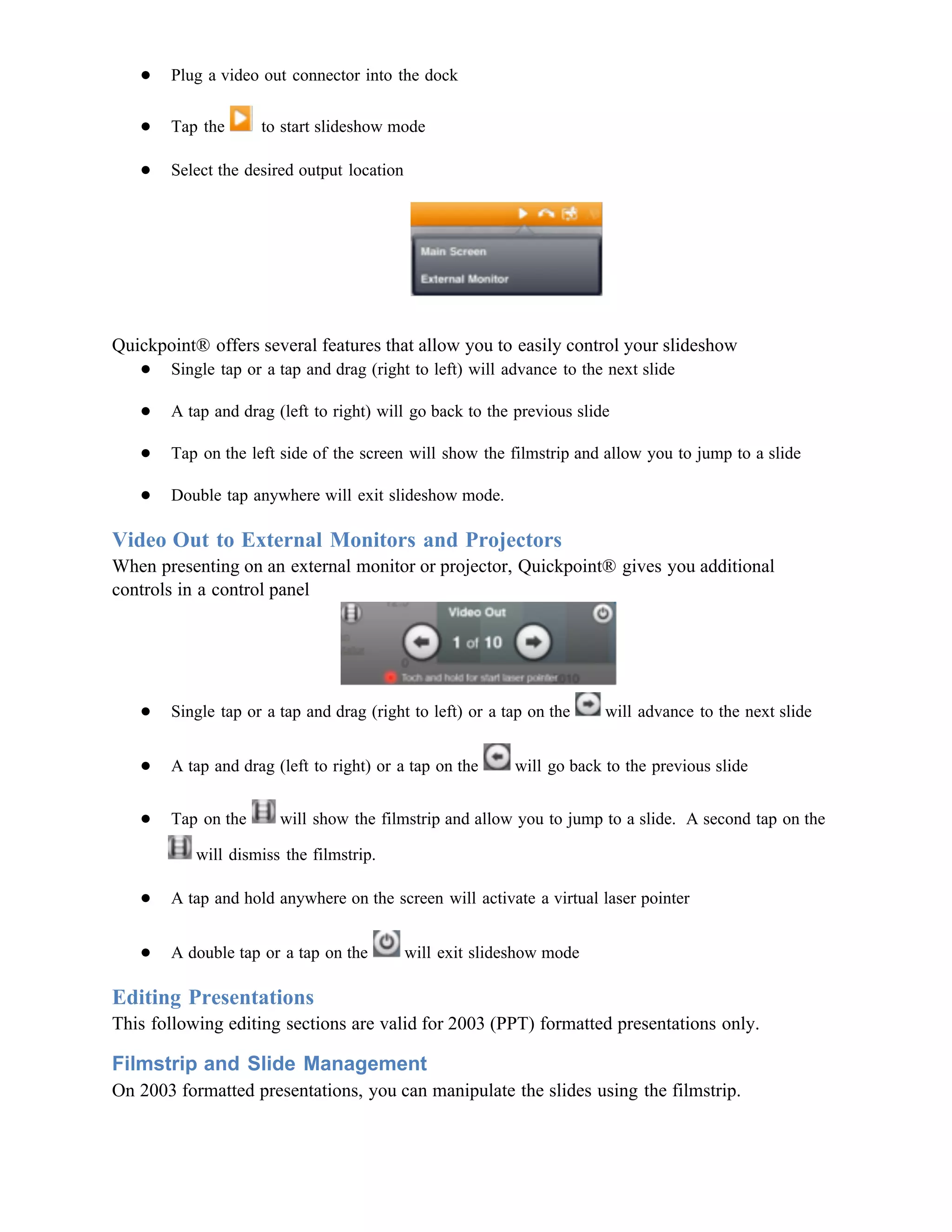 ●   Plug a video out connector into the dock

   ●   Tap the      to start slideshow mode

   ●   Select the desired output location




Quickpoint® offers several features that allow you to easily control your slideshow
   ● Single tap or a tap and drag (right to left) will advance to the next slide

   ●   A tap and drag (left to right) will go back to the previous slide

   ●   Tap on the left side of the screen will show the filmstrip and allow you to jump to a slide

   ●   Double tap anywhere will exit slideshow mode.

Video Out to External Monitors and Projectors
When presenting on an external monitor or projector, Quickpoint® gives you additional
controls in a control panel




   ●   Single tap or a tap and drag (right to left) or a tap on the     will advance to the next slide


   ●   A tap and drag (left to right) or a tap on the      will go back to the previous slide


   ●   Tap on the      will show the filmstrip and allow you to jump to a slide. A second tap on the

           will dismiss the filmstrip.

   ●   A tap and hold anywhere on the screen will activate a virtual laser pointer


   ●   A double tap or a tap on the         will exit slideshow mode

Editing Presentations
This following editing sections are valid for 2003 (PPT) formatted presentations only.

Filmstrip and Slide Management
On 2003 formatted presentations, you can manipulate the slides using the filmstrip.
 
