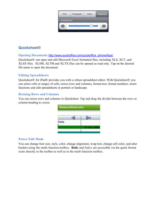 Quicksheet®

Opening Documents http://www.quickoffice.com/quickoffice_iphone/faqs/
Quicksheet® can open and edit Microsoft Excel formatted files, including XLS, XLT, and
XLSX files. XLSM, XLTM and XLTX files can be opened as read only. Tap on the desired
file name to open the document.

Editing Spreadsheets
Quicksheet® for iPad® provides you with a robust spreadsheet editor. With Quicksheet® you
can select cells or ranges of cells, resize rows and columns, format text, format numbers, insert
functions and edit spreadsheets in portrait or landscape.

Resizing Rows and Columns
You can resize rows and columns in Quicksheet. Tap and drag the divider between the rows or
column heading to resize.




Power Edit Mode
You can change font size, style, color, change alignment, wrap text, change cell color, and alter
borders using the multi-function toolbox. Bold, and Italics are accessible via the quick format
icons directly in the toolbar as well as in the multi-function toolbox.
 