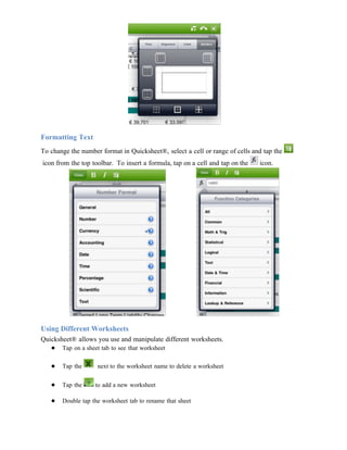 Formatting Text
To change the number format in Quicksheet®, select a cell or range of cells and tap the
icon from the top toolbar. To insert a formula, tap on a cell and tap on the   icon.




Using Different Worksheets
Quicksheet® allows you use and manipulate different worksheets.
   ● Tap on a sheet tab to see that worksheet

   ●   Tap the      next to the worksheet name to delete a worksheet

   ●   Tap the     to add a new worksheet

   ●   Double tap the worksheet tab to rename that sheet
 