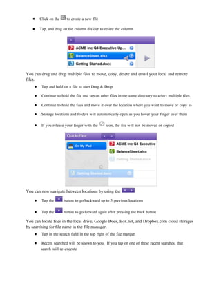 ●    Click on the     to create a new file

   ●    Tap, and drag on the column divider to resize the column




You can drag and drop multiple files to move, copy, delete and email your local and remote
files.
    ●    Tap and hold on a file to start Drag & Drop

    ●    Continue to hold the file and tap on other files in the same directory to select multiple files.

    ●    Continue to hold the files and move it over the location where you want to move or copy to

    ●    Storage locations and folders will automatically open as you hover your finger over them

    ●    If you release your finger with the      icon, the file will not be moved or copied




You can now navigate between locations by using the

    ●    Tap the       button to go backward up to 5 previous locations

    ●    Tap the       button to go forward again after pressing the back button

You can locate files in the local drive, Google Docs, Box.net, and Dropbox.com cloud storages
by searching for file name in the file manager.
    ●    Tap in the search field in the top right of the file manger

    ●   Recent searched will be shown to you. If you tap on one of these recent searches, that
        search will re-execute
 