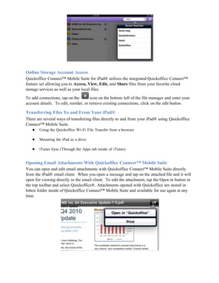 Online Storage Account Access
Quickoffice Connect™ Mobile Suite for iPad® utilizes the integrated Quickoffice Connect™
feature set allowing you to Access, View, Edit, and Share files from your favorite cloud
storage services as well as your local files.

To add connections, tap on the        icon on the bottom left of the file manager and enter your
account details. To edit, reorder, or remove existing connections, click on the edit button.

Transferring Files To and From Your iPad®
There are several ways of transferring files directly to and from your iPad® using Quickoffice
Connect™ Mobile Suite.
   ● Using the Quickoffice Wi-Fi File Transfer from a browser

   ●   Mounting the iPad as a drive

   ●   iTunes Sync (Through the Apps tab inside of iTunes)


Opening Email Attachments With Quickoffice Connect™ Mobile Suite
You can open and edit email attachments with Quickoffice Connect™ Mobile Suite directly
from the iPad® email client. When you open a message and tap on the attached file and it will
open for viewing directly in the email client. To edit the attachment, tap the Open in button in
the top toolbar and select Quickoffice®. Attachments opened with Quickoffice are stored in
Inbox folder inside of Quickoffice Connect™ Mobile Suite and available for use again at any
time.
 