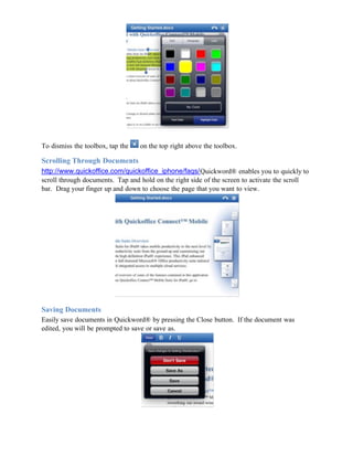 To dismiss the toolbox, tap the   on the top right above the toolbox.

Scrolling Through Documents
http://www.quickoffice.com/quickoffice_iphone/faqs/Quickword® enables you to quickly to
scroll through documents. Tap and hold on the right side of the screen to activate the scroll
bar. Drag your finger up and down to choose the page that you want to view.




Saving Documents
Easily save documents in Quickword® by pressing the Close button. If the document was
edited, you will be prompted to save or save as.
 