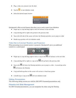 ●   Plug a video out connector into the dock

   ●   Tap the      to start slideshow mode

   ●   Select the desired output location




Quickpoint® offers several features that allow you to easily control your slideshow
   ● Single tap or a tap and drag (right to left) will advance to the next slide

   ●   A tap and drag (left to right) will go back to the previous slide

   ●   Tap on the left side of the screen will show the filmstrip and allow you to jump to a slide

   ●   Double tap anywhere will exit slideshow mode.

Video Out to External Monitors and Projectors
When presenting on an external monitor or projector, Quickpoint® gives you additional
controls in a control panel




   ●   Single tap or a tap and drag (right to left) or a tap on the     will advance to the next slide


   ●   A tap and drag (left to right) or a tap on the      will go back to the previous slide


   ●   Tap on the      will show the filmstrip and allow you to jump to a slide. A second tap on the

           will dismiss the filmstrip.

   ●   A tap and hold anywhere on the screen will activate a virtual laser pointer


   ●   A double tap or a tap on the         will exit slideshow mode

Editing Presentations
This following editing sections are valid for 2003 (PPT) formatted presentations only.

Filmstrip and Slide Management
On 2003 formatted presentations, you can manipulate the slides using the filmstrip.
 