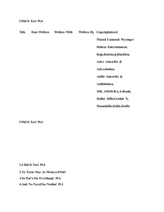 I Did It Too! Pt.6
Title Date Written Written With Written By Copyrightdated
Murad Camarad Wysinger
Dubsac Entertainment,
Kujo,Kristianj,Khalifah,
Aztex Amen-Ra &
Aztexahmian,
Aalifa Amen-Ra &
Aalifahmian,
MR. AMOURA,A-Bomb,
Zodiac Killa,Gemini X,
Muzadalifa,Zalifa,Kalifa
I Did It Too! Pt.6
1.I Did It Too! Pt.6
2.To Tryin Stay As MoneyedOut!
3.So Dat’s On Everthang! Pt.6
4.Anit No NeedFoe Nothin! Pt.1
 