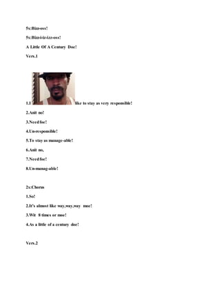 5x:Bizz-oss!
5x:Bizz-i-iz-izz-oss!
A Little Of A Century Doe!
Vers.1
1.I like to stay as very responsible!
2.Anit no!
3.Needfoe!
4.Un-responsible!
5.To stay as manage-able!
6.Anit no,
7.Needfoe!
8.Un-manag-able!
2x:Chorus
1.So!
2.It’s almost like way,way,way moe!
3.Wit 8 times or moe!
4.As a little of a century doe!
Vers.2
 