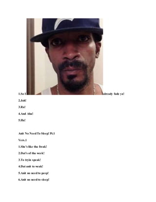 1.So I already fade ya!
2.Jah!
3.Ra!
4.And Aha!
5.Ha!
Anit No NeedTo Sleep! Pt.1
Vers.1
1.She’s like tha freak!
2.Dat’s of tha week!
3.To tryin speak!
4.Dat anit to weak!
5.Anit no need to peep!
6.Anit no need to sleep!
 