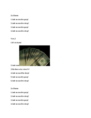 2x:Chorus
1.Anit no need to peep!
2.Anit no need to sleep!
3.Anit no need to peep!
4.Anit no need to sleep!
Vers.2
1.It’s to learn!
2.And earn !
3.On these a.b.c street’s!
4.Anit no need foe deep!
5.Anit no need to peep!
6.Anit no need to sleep!
2x:Chorus
1.Anit no need to peep!
2.Anit no need to sleep!
3.Anit no need to peep!
4.Anit no need to sleep!
 