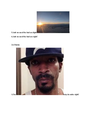 5.Anit no need foe bad ass light !
6.Anit no need foe bad ass sight!
2x:Chorus
1.I'm stay-in outta sight!
 