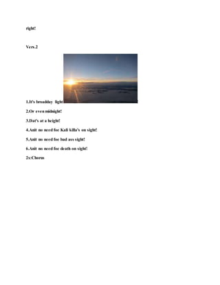 right!
Vers.2
1.It's broadday light !
2.Or evenmidnight!
3.Dat's at a height!
4.Anit no need foe Kali killa's on sight!
5.Anit no need foe bad ass sight!
6.Anit no need foe death on sight!
2x:Chorus
 