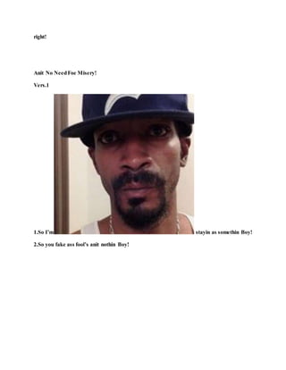 right!
Anit No NeedFoe Misery!
Vers.1
1.So I’m stayin as somethin Boy!
2.So you fake ass fool’s anit nothin Boy!
 