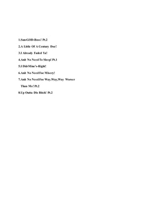 1.Sun-GOD-Boss! Pt.2
2.A Little Of A Century Doe!
3.I Already Faded Ya!
4.Anit No NeedTo Sleep! Pt.1
5.I Did-Mine's-Right!
6.Anit No NeedFoe Misery!
7.Anit No NeedFoe Way,Way,Way Worser
Than Me! Pt.2
8.Up Outta Dis Bitch! Pt.2
 