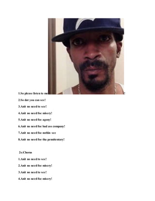 1.So please listen to me !
2.So dat you can see!
3.Anit no need to see!
4.Anit no need foe misery!
5.Anit no need foe agony!
6.Anit no need foe bad ass company!
7.Anit no need foe nothin see
8.Anit no need foe tha pennitentary!
2x:Chorus
1.Anit no need to see!
2.Anit no need foe misery!
3.Anit no need to see!
4.Anit no need foe misery!
 