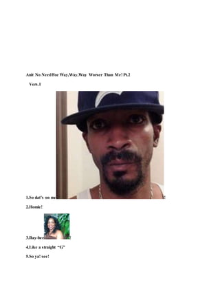 Anit No NeedFoe Way,Way,Way Worser Than Me! Pt.2
Vers.1
1.So dat’s on me !
2.Homie!
3.Bay-bee !
4.Like a straight “G”
5.So ya! see!
 