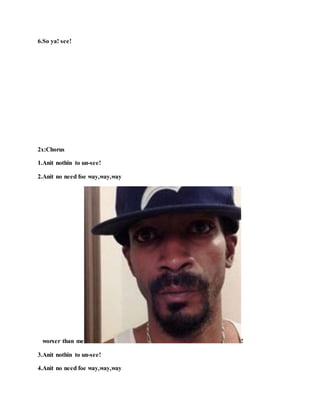 6.So ya! see!
2x:Chorus
1.Anit nothin to un-see!
2.Anit no need foe way,way,way
worser than me !
3.Anit nothin to un-see!
4.Anit no need foe way,way,way
 