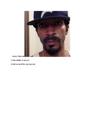 worser than me !
3.Anit nothin to un-see!
4.Anit no need foe way,way,way
 