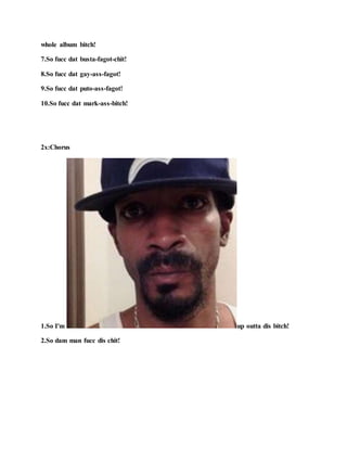 whole album bitch!
7.So fucc dat busta-fagot-chit!
8.So fucc dat gay-ass-fagot!
9.So fucc dat puto-ass-fagot!
10.So fucc dat mark-ass-bitch!
2x:Chorus
1.So I'm up outta dis bitch!
2.So dam man fucc dis chit!
 