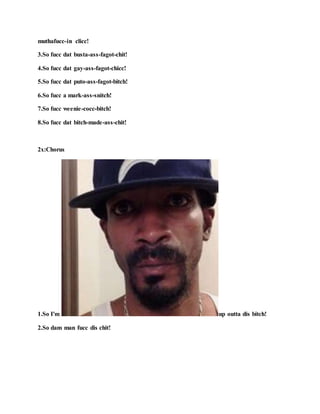 muthafucc-in clicc!
3.So fucc dat busta-ass-fagot-chit!
4.So fucc dat gay-ass-fagot-chicc!
5.So fucc dat puto-ass-fagot-bitch!
6.So fucc a mark-ass-snitch!
7.So fucc weenie-cocc-bitch!
8.So fucc dat bitch-made-ass-chit!
2x:Chorus
1.So I'm up outta dis bitch!
2.So dam man fucc dis chit!
 
